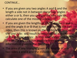 CONTINUE…
• If you are given any two angles A and B and the
length a side not in between these two angles -
either a or b, then you can use the sine rule to
calculate one of the missing sides: .
• If you are given the lengths of any two sides a and b,
and the angle A or B that is not in between the two
sides, then this is known as the ambiguous case as
the sine rule: will result in two possible sizes for one
of the missing angles: . In this case, determine which
one of the angles is not possible from the
information given in the question.
• The area of any triangle, given the lengths of any
two sides a and b and the included angle C, is:
 