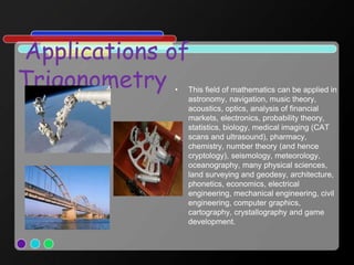 Applications of
Trigonometry • This field of mathematics can be applied in
astronomy, navigation, music theory,
acoustics, optics, analysis of financial
markets, electronics, probability theory,
statistics, biology, medical imaging (CAT
scans and ultrasound), pharmacy,
chemistry, number theory (and hence
cryptology), seismology, meteorology,
oceanography, many physical sciences,
land surveying and geodesy, architecture,
phonetics, economics, electrical
engineering, mechanical engineering, civil
engineering, computer graphics,
cartography, crystallography and game
development.
 