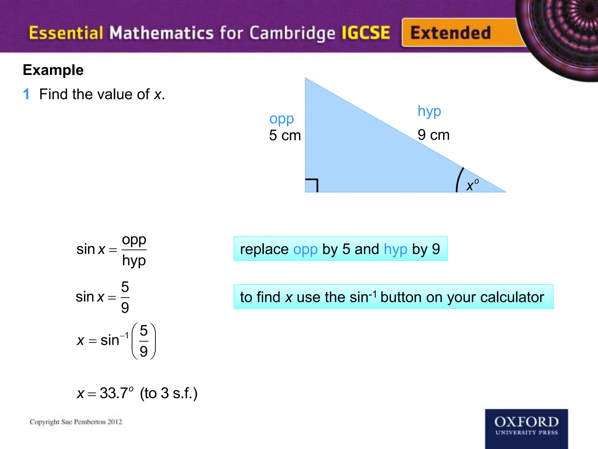 xo
5 cm 9 cm
Example
1 Find the value of x.
opp
hyp
sinx 
opp
hyp
sinx 
5
9
  
  
 
1 5
sin
9
x
x  33.7o
(to 3 s.f.)
replace opp by 5 and hyp by 9
to find x use the sin-1 button on your calculator
 