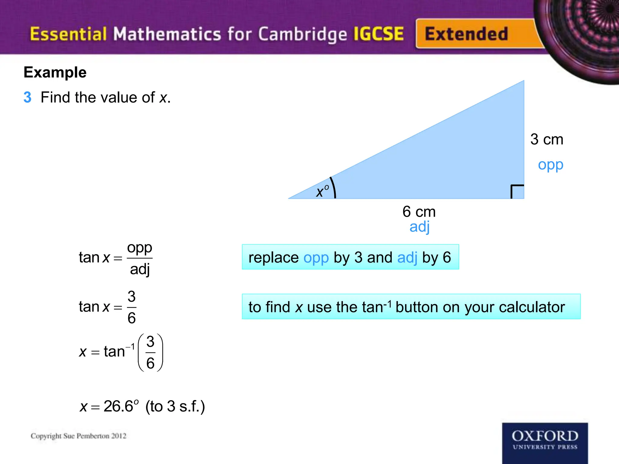 xo
3 cm
6 cm
Example
3 Find the value of x.
opp
adj
tanx 
opp
adj
tanx 
3
6
  
  
 
1 3
tan
6
x
x  26.6o
(to 3 s.f.)
replace opp by 3 and adj by 6
to find x use the tan-1 button on your calculator
 