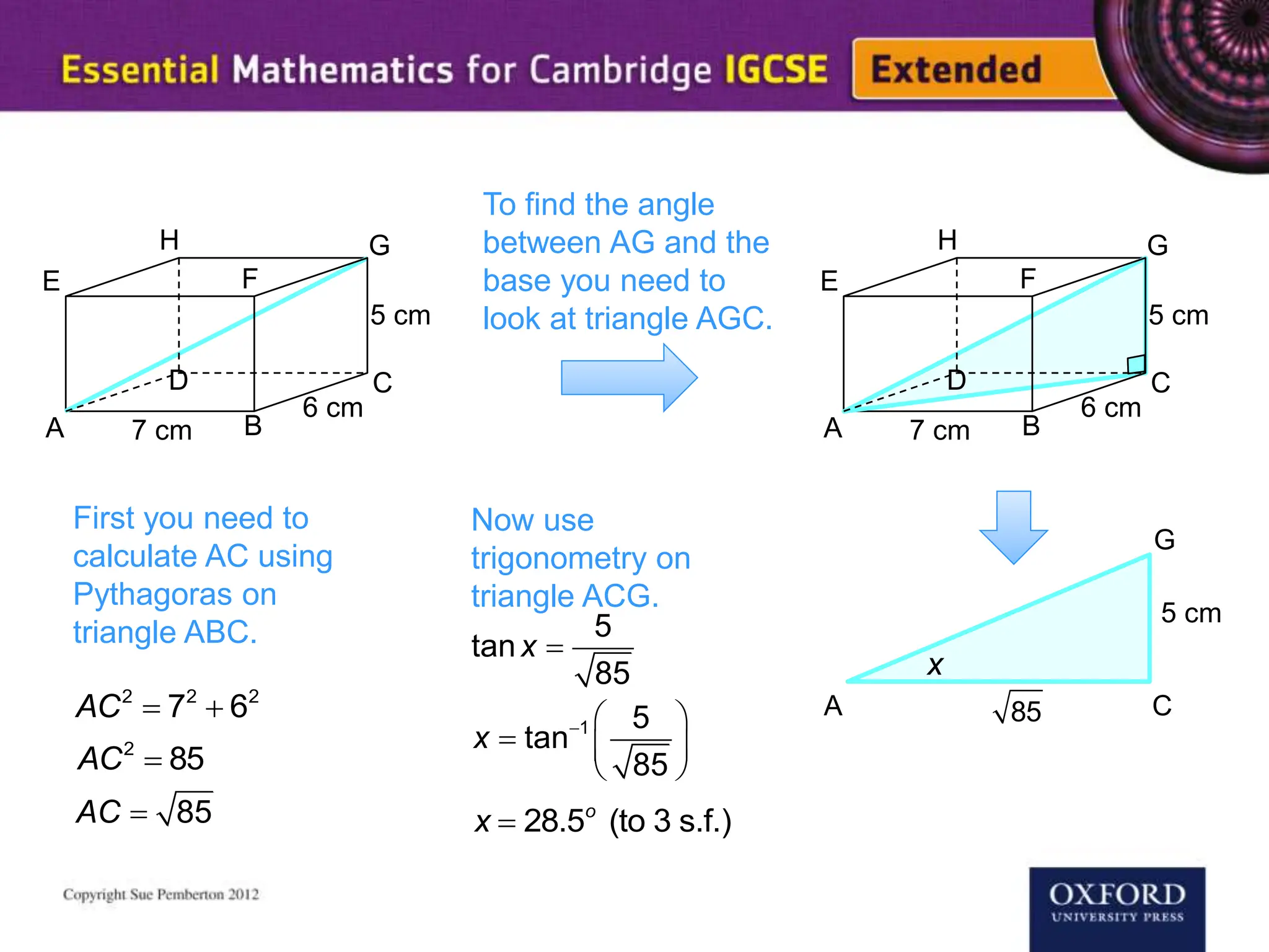 To find the angle
between AG and the
base you need to
look at triangle AGC.
A B
7 cm
C
E
G
H
D
F
6 cm
5 cm
A B
7 cm
C
E
G
H
D
F
6 cm
5 cm
First you need to
calculate AC using
Pythagoras on
triangle ABC.
AC2
 72
 62
AC2
 85
 85
AC
85
Now use
trigonometry on
triangle ACG.

5
tan
85
x
  
  
 
1 5
tan
85
x
x  28.5o
(to 3 s.f.)
A C
G
5 cm
x
 