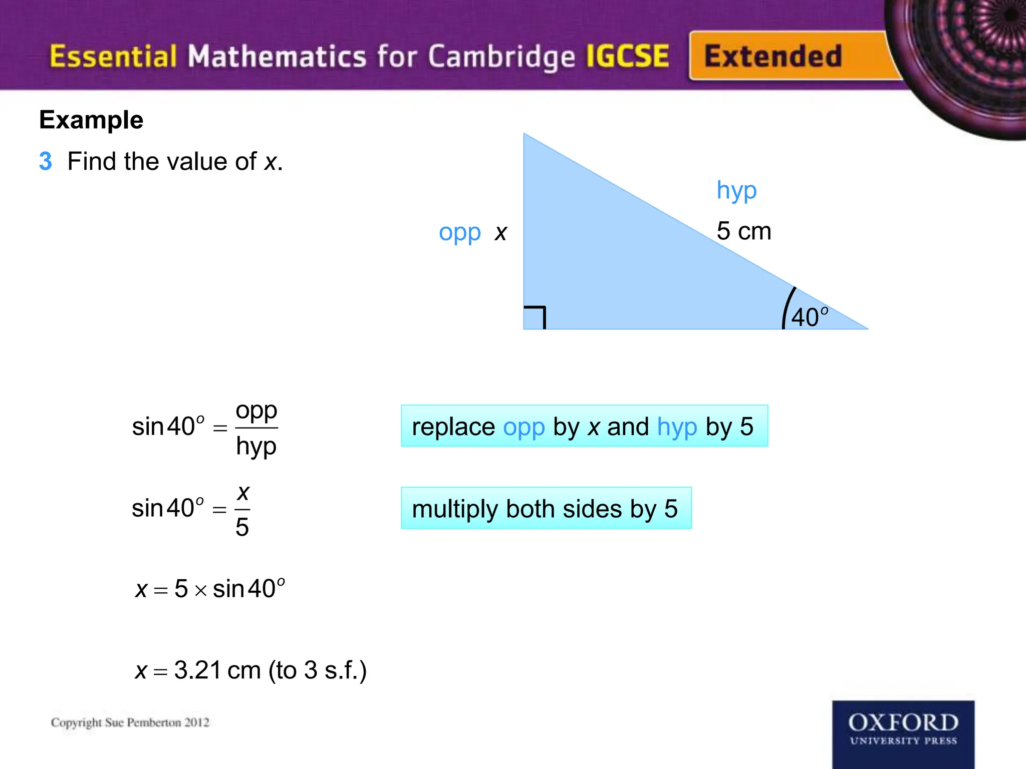 40o
x 5 cm
Example
3 Find the value of x.
opp
hyp
sin40o

opp
hyp
sin40o

x
5
x  5  sin40o
x  3.21 cm (to 3 s.f.)
replace opp by x and hyp by 5
multiply both sides by 5
 