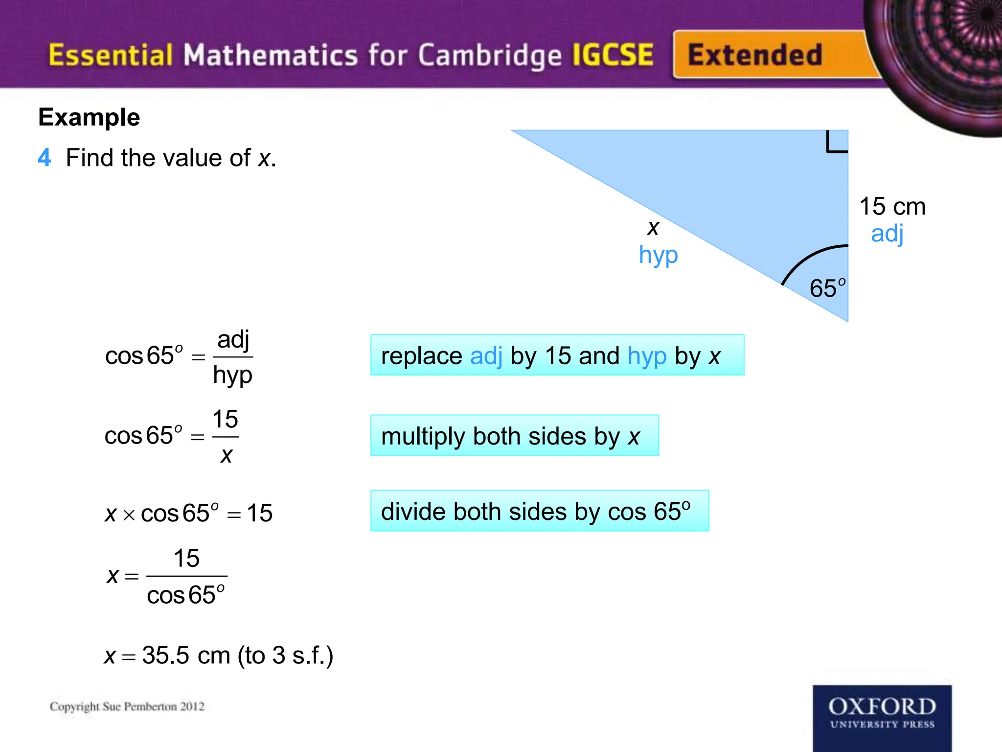 65o
x
15 cm
Example
4 Find the value of x.
adj
hyp
cos65o

adj
hyp
cos65o

15
x
x  cos65o
 15
x  35.5 cm (to 3 s.f.)
replace adj by 15 and hyp by x
multiply both sides by x
x 
15
cos65o
divide both sides by cos 65o
 