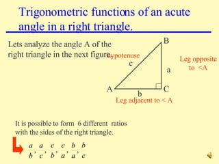 Trigonometric functions of an acute angle in a right triangle. c a b C A B Leg adjacent to < A Leg opposite to  <A hypotenuse It is possible to form  6 different  ratios with the sides of the right triangle. Lets analyze the angle A of the right triangle in the next figure. 