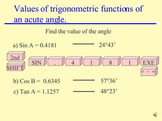 Values of trigonometric functions of an acute angle. Find the value of the angle a) Sin A = 0.4181 b) Cos B =  0.6345 c) Tan A = 1.1257 24°43’ 57°36’ 48°23’ 2nd SIN 1 SHIFT EXE . 4 8 1 °  ‘  “ 