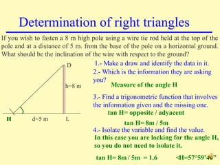 Determination of right triangles If you wish to fasten a 8 m high pole using a wire tie rod held at the top of the pole and at a distance of 5 m. from the base of the pole on a horizontal ground. What should be the inclination of the wire with respect to the ground? d=5 m h=8 m H L D 1.- Make a draw and identify the data in it. 2.- Which is the information they are asking you? 3.- Find a trigonometric function that involves the information given and the missing one. 4.- Isolate the variable and find the value. Measure of the angle H tan H= opposite / adyacent  tan H= 8m / 5m In this case you are locking for the angle H,  so you do not need to isolate it. tan H= 8m / 5m  = 1.6  <H=57°59’40” H 