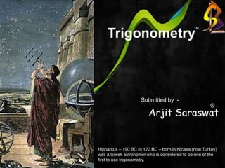    Trigonometry ™ Arjit Saraswat Submitted by :- ® Hipparcus – 190 BC to 120 BC – born in Nicaea (now Turkey) was a Greek astronomer who is considered to be one of the first to use trigonometry. 