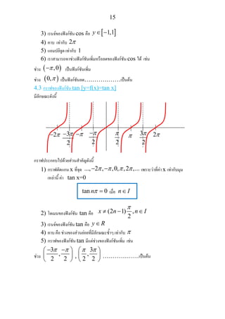 15
3) เรนจของฟงกชัน cos คือ [ ]1,1y∈ −
4) คาบ เทากับ 2π
5) แอมปลิจูด เทากับ 1
6) เราสามารถหาชวงฟงกชันเพิ่มหรือลดของฟงกชัน cos ได เชน
ชวง ( ),0π− เปนฟงกชันเพิ่ม
ชวง ( )0,π เปนฟงกชันลด………………เปนตน
4.3 กราฟของฟงกชัน tan [y=f(x)=tan x]
มีลักษณะดังนี้
กราฟประกอบไปดวยสวนสําคัญดังนี้
1) กราฟตัดแกน x ที่จุด ..., 2 , ,0, ,2 ,...π π π π− − เพราะวาที่คา x เทากับมุม
เหลานี้ คา tan x=0
tan 0nπ = เมื่อ n I∈
2) โดเมนของฟงกชัน tan คือ (2 1) ,
2
x n n I
π
≠ − ∈
3) เรนจของฟงกชัน tan คือ y R∈
4) คาบ คือ ชวงของสวนยอยที่มีลักษณะซ้ําๆ เทากับ π
5) กราฟของฟงกชัน tan มีแตชวงของฟงกชันเพิ่ม เชน
ชวง
3
,
2 2
π π− −⎛ ⎞
⎜ ⎟
⎝ ⎠
,
3
,
2 2
π π⎛ ⎞
⎜ ⎟
⎝ ⎠
………………เปนตน
2π− 3
2
π− π−
2
π−
2
π π 2π3
2
π
 
