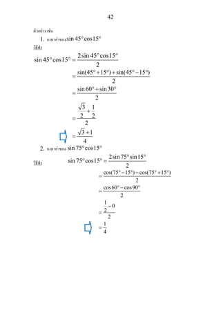 42
ตัวอยาง เชน
1. จงหาคาของsin 45 cos15° °
วิธีทํา
2sin 45 cos15
sin 45 cos15
2
° °
° ° =
sin(45 15 ) sin(45 15 )
2
sin60 sin30
2
3 1
2 2
2
3 1
4
°+ ° + °− °
=
°+ °
=
+
=
+
=
2. จงหาคาของ sin75 cos15° °
วิธีทํา
2sin75 sin15
sin75 cos15
2
° °
° ° =
cos(75 15 ) cos(75 15 )
2
cos60 cos90
2
1
0
2
2
1
4
°− ° − °+ °
=
°− °
=
−
=
=
 