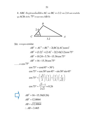 51
4. ABC เปนรูปสามเหลี่ยมที่มีดาน AC และ BC ยาว 3.2 และ 2.4 เมตร ตามลําดับ
มุม ACB เทากับ 75°ความยาวของ AB คือ
วิธีทํา จากกฎของ cosine
2 2 2
2 2 2
2
2
2( )( )cos
(3.2) (2.4) 2(2.4)(3.2)cos75
10.24 5.76 15.36cos75
16 15.36cos75
AB AC BC BC AC C
AB
AB
AB
= + −
= + − °
= + − °
= − °
……หา cos75°
cos75 cos(45 30 )
cos75 cos30 cos45 sin30 sin 45
3 1 1 1
cos75
2 2 2 2
3 1
cos75 0.26
2 2
° = °+ °
° = ° °− ° °
⎛ ⎞ ⎛ ⎞⎛ ⎞ ⎛ ⎞
° = ⋅ − ⋅⎜ ⎟ ⎜ ⎟ ⎜ ⎟ ⎜ ⎟⎜ ⎟ ⎝ ⎠ ⎝ ⎠ ⎝ ⎠⎝ ⎠
−
° = ≈
2
2
16 15.36(0.26)
12.0064
12.0064
3.465
AB
AB
AB
AB
= −
=
=
∴ =
B
C A
2.4
3.2
75°
 