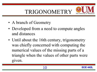 TRIGONOMETRY
• A branch of Geometry
• Developed from a need to compute angles
and distances
• Until about the 16th century, trigonometry
was chiefly concerned with computing the
numerical values of the missing parts of a
triangle when the values of other parts were
given.
10
 