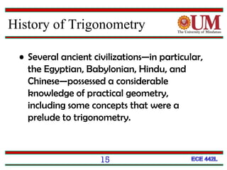 History of Trigonometry
• Several ancient civilizations—in particular,
the Egyptian, Babylonian, Hindu, and
Chinese—possessed a considerable
knowledge of practical geometry,
including some concepts that were a
prelude to trigonometry.
15
 