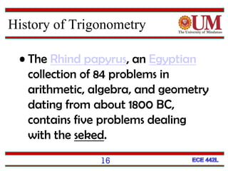 16
• The Rhind papyrus, an Egyptian
collection of 84 problems in
arithmetic, algebra, and geometry
dating from about 1800 BC,
contains five problems dealing
with the seked.
History of Trigonometry
 