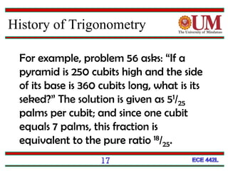 17
For example, problem 56 asks: “If a
pyramid is 250 cubits high and the side
of its base is 360 cubits long, what is its
seked?” The solution is given as 51/25
palms per cubit; and since one cubit
equals 7 palms, this fraction is
equivalent to the pure ratio 18/25.
History of Trigonometry
 
