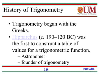 19
• Trigonometry began with the
Greeks.
• Hipparchus (c. 190–120 BC) was
the first to construct a table of
values for a trigonometric function.
– Astronomer
– founder of trigonometry
History of Trigonometry
 