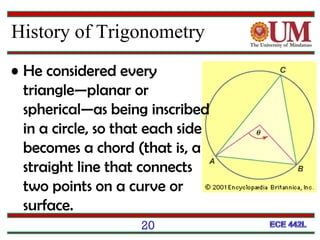 20
• He considered every
triangle—planar or
spherical—as being inscribed
in a circle, so that each side
becomes a chord (that is, a
straight line that connects
two points on a curve or
surface.
History of Trigonometry
 