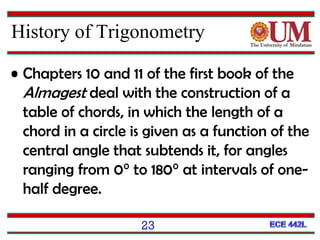 23
History of Trigonometry
• Chapters 10 and 11 of the first book of the
Almagest deal with the construction of a
table of chords, in which the length of a
chord in a circle is given as a function of the
central angle that subtends it, for angles
ranging from 0° to 180° at intervals of one-
half degree.
 