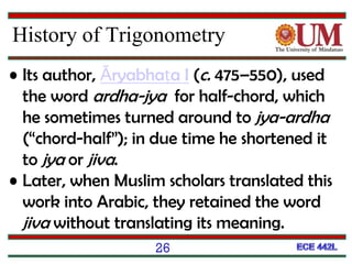 26
• Its author, Āryabhaṭa I (c. 475–550), used
the word ardha-jya for half-chord, which
he sometimes turned around to jya-ardha
(“chord-half”); in due time he shortened it
to jya or jiva.
• Later, when Muslim scholars translated this
work into Arabic, they retained the word
jiva without translating its meaning.
History of Trigonometry
 