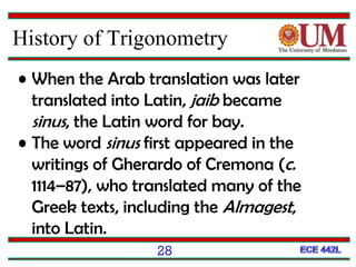 28
History of Trigonometry
• When the Arab translation was later
translated into Latin, jaib became
sinus, the Latin word for bay.
• The word sinus first appeared in the
writings of Gherardo of Cremona (c.
1114–87), who translated many of the
Greek texts, including the Almagest,
into Latin.
 