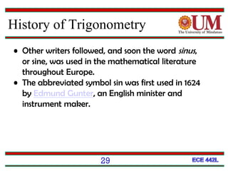 29
History of Trigonometry
• Other writers followed, and soon the word sinus,
or sine, was used in the mathematical literature
throughout Europe.
• The abbreviated symbol sin was first used in 1624
by Edmund Gunter, an English minister and
instrument maker.
 