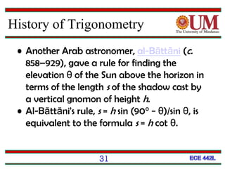 • Another Arab astronomer, al-Bāttāni (c.
858–929), gave a rule for finding the
elevation θ of the Sun above the horizon in
terms of the length s of the shadow cast by
a vertical gnomon of height h.
• Al-Bāttāni's rule, s = h sin (90° − θ)/sin θ, is
equivalent to the formula s = h cot θ.
31
History of Trigonometry
 