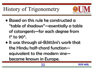 32
• Based on this rule he constructed a
“table of shadows”—essentially a table
of cotangents—for each degree from
1° to 90°.
• It was through al-Bāttāni's work that
the Hindu half-chord function—
equivalent to the modern sine—
became known in Europe.
History of Trigonometry
 