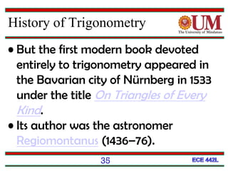 35
History of Trigonometry
• But the first modern book devoted
entirely to trigonometry appeared in
the Bavarian city of Nürnberg in 1533
under the title On Triangles of Every
Kind.
• Its author was the astronomer
Regiomontanus (1436–76).
 