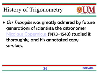 36
History of Trigonometry
• On Triangles was greatly admired by future
generations of scientists; the astronomer
Nicolaus Copernicus (1473–1543) studied it
thoroughly, and his annotated copy
survives.
 