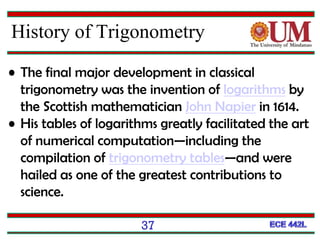 37
History of Trigonometry
• The final major development in classical
trigonometry was the invention of logarithms by
the Scottish mathematician John Napier in 1614.
• His tables of logarithms greatly facilitated the art
of numerical computation—including the
compilation of trigonometry tables—and were
hailed as one of the greatest contributions to
science.
 