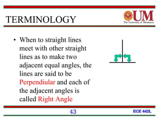 • When to straight lines
meet with other straight
lines as to make two
adjacent equal angles, the
lines are said to be
Perpendiular and each of
the adjacent angles is
called Right Angle
43
TERMINOLOGY
 