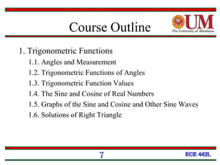Course Outline
1. Trigonometric Functions
1.1. Angles and Measurement
1.2. Trigonometric Functions of Angles
1.3. Trigonometric Function Values
1.4. The Sine and Cosine of Real Numbers
1.5. Graphs of the Sine and Cosine and Other Sine Waves
1.6. Solutions of Right Triangle
7
 