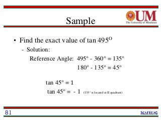 Sample
• Find the exact value of tan 495O
- Solution:
Reference Angle: 495° - 360° = 135°
180° - 135° = 45°
tan 45° = 1
tan 45° = - 1 (135° is located at II quadrant)
81
 