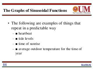 The Graphs of Sinusoidal Functions
• The following are examples of things that
repeat in a predictable way
– ■ heartbeat
– ■ tide levels
– ■ time of sunrise
– ■ average outdoor temperature for the time of
year
86
 