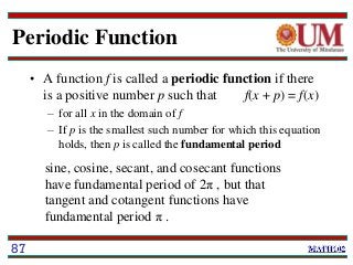 Periodic Function
• A function f is called a periodic function if there
is a positive number p such that f(x + p) = f(x)
– for all x in the domain of f
– If p is the smallest such number for which this equation
holds, then p is called the fundamental period
87
sine, cosine, secant, and cosecant functions
have fundamental period of 2π , but that
tangent and cotangent functions have
fundamental period π .
 