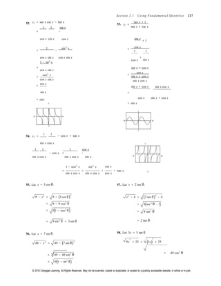 © 2018 Cengage Learning. All Rights Reserved. May not be scanned, copied or duplicated, or posted to a publicly accessible website, in whole or in part.

Section 2.1 Using Fundamental Identities 217
52. y1 = sec x csc x − tan x
1 1 sin x
= −
53. y =
tan x + 1
1
sec x + csc x
cos x sin x cos x sin x
+ 1
1 sin2
x
= − =
cos x
1 1
cos x sin x
1 − sin2
x
cos x sin x
cos x
+
sin x
=
cos x sin x
cos2
x
=
cos x sin x
cos x
=
sin x + cos x
=
cos x
sin x + cos x
sin x cos x
sin x + cos x  sin x cos x
sin x =
= cotx
6

= sin x
cos x sin x + cos x
2
−2π 2π
−2π 2π
−6
54. y1 =
1 1
−2

− cos x = tan x
sin x cos x 5
1 1 1 cos x
− cos x = −
sin x cos x sin x cos x sin x −2π 2π

1 − cos2
x sin2
x sin x
= = = = tan x −5
sin x cos x sin x cos x cos x
55. Let x = 3 cos θ. 57. Let x = 2 sec θ.
9 − x2
=
=
=
9 − (3 cos θ)
2
9 − 9 cos2
θ
9(1 − cos2
θ)
x2
− 4 =
=
=
(2 sec θ)
2
− 4
4(sec2
θ − 1)
4 tan2
θ
= 9 sin2
θ = 3 sin θ = 2 tan θ
56. Let x = 7 sin θ. 58. Let 3x = 5 tan θ.
2 2
49 − x2
= 49 − (7 sin θ)
2 9x + 25 = (3x) + 25
= 49 − 49 sin2
θ
= 49(1 − sin2
θ)
= 49 cos2
θ
 