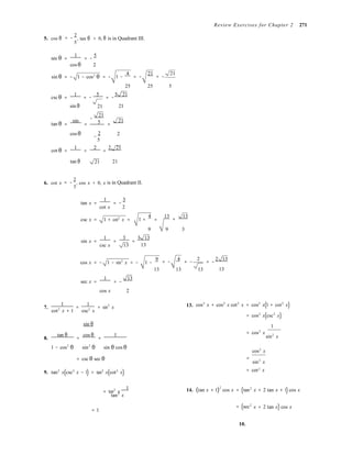 = −
= −
tan2
x
2
Review Exercises for Chapter 2 271
5. cos θ
2
, tan θ
5
> 0, θ is in Quadrant III.
sec θ =
1
= −
5
cos θ 2
sin θ = − 1 − cos2
θ = − 1 −
4
= −
21
= −
21
cscθ
25 25 5
=
1
= −
5
= −
5 21
sin θ 21 21
−
21
tan θ =
sin
= 5 =
21
cos θ −
2 2
5
cot θ =
1
=
2
=
2 21
tan θ 21 21
6. cot x
2
, cos x < 0, x is in Quadrant II.
3
tan x =
1
= −
3
cot x 2
csc x = 1 + cot2
x = 1 +
4
=
13 13
=
9 9 3
sin x =
1
=
3
=
3 13
csc x 13 13
cos x = − 1 − sin2
x = − 1 −
9 4 2 2 13
= − = − = −
sec x =
1
= −
13
13 13 13 13
cos x 2
1 1
7. = = sin2
x
cot2
x + 1 csc2
x
13. cos2
x + cos2
x cot2
x = cos2
x(1 + cot2
x)
= cos2
x(csc2
x)
sin θ 1
8.
tan θ
=
cos θ
=
1 = cos2
x 
sin2
x
1 − cos2
θ sin2
θ sin θ cos θ
cos2
x
= csc θ sec θ =
sin2
x
2
9. tan2
x(csc2
x − 1) = tan2
x(cot2
x) = cot x
= tan2
x
1


14. (tan x + 1)2
cos x = (tan2
x + 2 tan x + 1) cos x
= 1
= (sec x + 2 tan x) cos x
10.
 