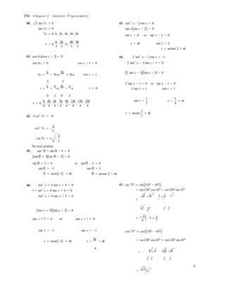 2
(

(
= −
274 Chapter 2 Analytic Trigonometry
40. 3 tan 3x = 0
tan 3x = 0
3x = 0, π, 2π, 3π, 4π, 5π
43. tan2
x − 2 tan x = 0
tan x(tan x − 2) = 0
tan x = 0 or tan x − 2 = 0
x = 0,
π
,
2π
, π,
4π
,
5π
3 3 3 3
x = nπ tan x = 2
x = arctan 2 + nπ
41. cos 4x(cos x − 1) = 0 44. 2 tan2
x − 3 tan x = −1
cos 4x = 0 cos x − 1 = 0 2 tan2
x − 3 tan x + 1 = 0
4x =
π
+ 2πn,
3π
+ 2πn cos x = 1 (2 tan x − 1)(tan x − 1) = 0
2 2
2 tan x − 1 = 0 or tan x − 1 = 0
x =
π
+
π
n,
3π
+
π
n x = 0 2 tan x = 1 tan x = 1
8 2 8 2
x = 0,
π
,
3π
,
5π
,
7π
,
9π
,
11π
,
13π
,
15π
8 8 8 8 8 8 8 8
tan x =
1
2
x =
π
+ nπ
4
42. 3 csc2
5x = −4
x = arctan
1
+ nπ
csc2
5x
4
3
csc 5x = ± −
4
3
No real solution
45. tan2
θ + tan θ − 6 = 0
(tan θ + 3)(tan θ − 2) = 0
tan θ + 3 = 0 or tan θ − 2 = 0
tan θ
θ
= −3 tan θ
= arctan(−3) + nπ θ
= 2
= arctan 2 + nπ
46. sec2
x + 6 tan x + 4 = 0
1 + tan2
x + 6 tan x + 4 = 0
tan2
x + 6 tan x + 5 = 0
47. sin 75° = sin(120° − 45°)
= sin 120° cos 45° − cos120° sin 45°
3 2 1 2 
= − −

(tan x + 5)(tan x + 1) = 0
2 2  2 2
tan x + 5 = 0 or tan x + 1 = 0 =
2
4
3 + 1)
tan x = −5 tan x = −1 cos 75° = cos(120° − 45°)
x = arctan(−5) + nπ x =
3π
+ nπ = cos120° cos 45° + sin 120° sin 45°
4
= −
1 2 3 2 
+
2 2  2 2
=
2
4
 