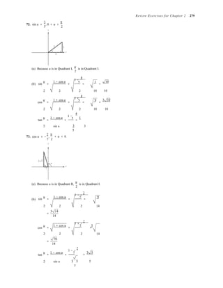 5 3
4
1 −
1 +
1 −
,



= −
=
Review Exercises for Chapter 2 279
72. sin u =
3
, 0 < u <
π
5 2
y
u
x
(a) Because u is in Quadrant I,
u
is in Quadrant I.
2
4
(b) sin
u
=
1 − cos u
=
5
=
1
=
10
2 2 2 10 10
4
cos
u
=
1 + cos u
=
5
=
9
=
3 10
2 2 2 10 10
4
tan
u
=
1 − cos u
=
5
=
1
2 sin u 3 3
5
73. cos u
2 π
7 2
y
< u < π
7
3 5
u
x
−2
(a) Because u is in Quadrant II,
u
is in Quadrant I.
2
1 − −
2
(b) sin
u
=
1 − cos u
=
7
=
9
2 2 2 14
3 14
=
cos
u
=
14
1 + cos u
=
1 + −
2
7 5
2 2 2 14
70
=
14
1 − −
2
tan
u 1 − cos u
= =
7 3 5
=
2 sin u 3 5 5
7
 