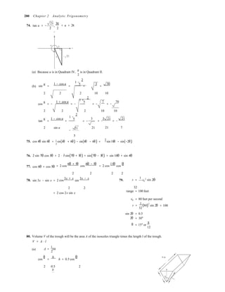 1 −
1 +
1 −
= −
2 
2 
2
cos 
θ
280 Chapter 2 Analytic Trigonometry
74. tan u = −
21
,
3π
2 2
y
< u < 2π
u
2 x
5 − 21
(a) Because u is in Quadrant IV,
u
is in Quadrant II.
2
2
(b) sin
u
=
1 − cos u
=
5
=
3
=
30
2 2 2 10 10
2
cos
u
= −
1 + cos u
= −
5  = −
7
= −
70
2 2 2 10 10
2
tan
u
=
1 − cos u
=
5 3 3 21
= − = −
21
2 sin u 21
− 
21 21 7
5 
75. cos 4θ sin 6θ = 1 sin(4θ + 6θ) − sin(4θ − 6θ) = 1 sin 10θ − sin(−2θ)
76.
77.
2 sin 7θ cos 3θ
cos 6θ + cos 5θ
= 2 ⋅ 1
sin(7θ + 3θ) + sin(7θ − 3θ) = sin 10θ + sin 4θ
= 2 cos
6θ + 5θ
cos
6θ − 5θ
= 2 cos
11θ
cos
θ
2 2 2 2
78. sin 3x − sin x = 2
3x + x
sin
3x − x 79. r =
1
v0
2
sin 2θ
2 2 32
= 2 cos 2x sin x
range = 100 feet
v0 = 80 feet per second
r =
1
(80)
2
sin 2θ
32
= 100
sin 2θ
2θ
θ
= 0.5
= 30°
= 15° or
π
12
80. Volume V of the trough will be the area A of the isosceles triangle times the length l of the trough.
V =
(a)
A ⋅ l
A =
1
bh
2
cos
θ
=
h
h = 0.5 cos
θ 4 m
2 0.5 2
b b
 