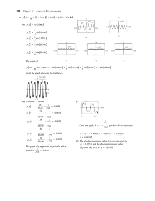 4π
1 2 3 5 6

1
2
282 Chapter 2 Analytic Trigonometry
4. p(t) =
1
p (t) + 30p (t) + p (t) + p (t) + 30p (t)
1.4
1.4
p1(t) p2(t)
(a) p1(t) = sin(524πt)
1 −0.006 0.006
−0.006 0.006
p2 (t) =
p3(t) =
p5 (t) =
sin(1048πt)
2
1
sin(1572πt)
3
1
sin(2620πt)
5
1.4
p3(t)
−1.4
1.4
p5(t)
−1.4
1.4
p6
(t)
p6 (t) =
1
sin(3144πt)
6
−0.006 0.006 −0.006 0.006 −0.006 0.006
The graph of −1.4 −1.4 −1.4
p(t) =
1
sin(524πt) + 15 sin(1048πt) +
1
sin(1572πt) +
1
sin(2620πt) + 5 sin(3144πt)
4π 3 5 
yields the graph shown in the text below.
y
1.4
y = p(t)
t
0.006
(b)
−1.4
Function Period
p (t)
2π
524π
p (t)
2π
1
= ≈ 0.0038
262
=
1
≈ 0.0019
(c) 1.4 Max
0 0.00382
p3(t)
1048π
2π
524
=
1
≈ 0.0013
−1.4 Min
1
1572π
2π
786
1
Over one cycle, 0 ≤ t < , you have five t-intercepts:
262
p5(t)
p6(t)
2620π
2π
3144π
= ≈ 0.0008
1310
1
= ≈ 0.0006
1572
t = 0, t ≈ 0.00096, t ≈ 0.00191, t ≈ 0.00285,
t ≈ 0.00382
(d) The absolute maximum value of p over one cycle is
p ≈ 1.1952, and the absolute minimum value
The graph of p appears to be periodic with a
period of
1
≈ 0.0038.
262
of p over one cycle is p ≈ −1.1952.
 