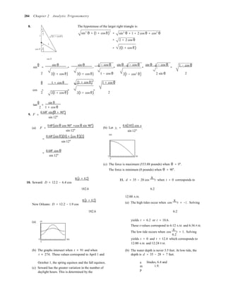 
2
284 Chapter 2 Analytic Trigonometry
8. The hypotenuse of the larger right triangle is:
θ
2
1 2(1 + cosθ )
1
sin2
θ + (1 + cos θ)
2
=
=
sin2
θ + 1 + 2 cos θ + cos2
θ
2 + 2 cos θ
cos θ θ = 2(1 + cos θ)
sin θ
sin
θ
=
sin θ
=
sin θ
⋅
1 − cos θ
=
sin θ 1 − cos θ
=
sin θ 1 − cos θ
=
1 − cos θ
2 
θ 
2(1 + cos θ)
1 + cos θ
2(1 + cos θ)
(1 + cos θ)
2
1 − cos θ
1 + cos θ
2(1 − cos2
θ) 2 sin θ 2
cos = = =
2  2(1 + cos θ) 2(1 + cos θ) 2
tan
θ
=
sin θ
1 + cos θ
9. F
0.6W sin(θ + 90°)=
sin 12°
(a) F =
0.6W(sin θ cos 90° +cos θ sin 90°)
sin 12°
=
0.6W (sin θ)(0) + (cos θ)(1)
sin 12°
(b) Let y1 =
550
0.6(185) cos x
.
sin 12°
=
0.6W cos θ
sin 12° 0 90
0
(c) The force is maximum (533.88 pounds) when θ = 0°.
The force is minimum (0 pounds) when θ = 90°.
π(t + 0.2)
10. Seward: D = 12.2 − 6.4 cos
11. d = 35 − 28 cos
π
t when t = 0 corresponds to
182.6  6.2

π(t + 0.2)
New Orleans: D = 12.2 − 1.9 cos
12:00 A.M.
(a) The high tides occur when cos
π
t = −1. Solving
182.6  6.2
(a)

20
0 365
0
yields t = 6.2 or t = 18.6.
These t-values correspond to 6:12 A.M. and 6:36 P.M.
The low tide occurs when cos
π
t = 1. Solving
6.2
yields t = 0 and t = 12.4 which corresponds to
12:00 A.M. and 12:24 P.M.
(b) The graphs intersect when t ≈ 91 and when
t ≈ 274. These values correspond to April 1 and
(b) The water depth is never 3.5 feet. At low tide, the
depth is d = 35 − 28 = 7 feet.
October 1, the spring equinox and the fall equinox.
(c) Seward has the greater variation in the number of
daylight hours. This is determined by the
a
m
p
litudes, 6.4 and
1.9.
 