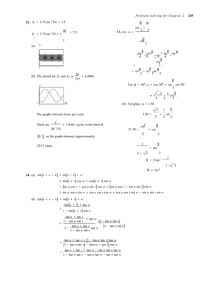 4π
2 2 2 2 
2

2 2 2 
2
2

.
Problem Solving for Chapter 2 285
12. h1 = 3.75 sin 733t + 7.5 θ α
sin +

h = 3.75 sin 733 t + + 7.5 13. (a) n =
2 2
2
3 θ
(a) 15
sin
2
sin
θ
cos
α
+ cos
θ
sin
α 
= 
sin
θ 
0 1
0
(b) The period for h1 and h2 is
2π
733
≈ 0.0086.
= cos
α
+ cot
θ
sin
α 

θ
12 For α = 60°, n = cos 30° + cot sin 30°
2
n =
3
+
1
cot
θ
0 2π
733
3
2 2
(b) For glass, n = 1.50.
3 1


θ
The graphs intersect twice per cycle. 1.50 = +
2 2
cot 
2
There are
1
≈ 116.66 cycles in the interval 3 θ
2π 733 21.50 − = cot
[0, 1], so the graphs intersect approximately
2  2
233.3 times.
1 θ 
= tan
3 − 3
θ


= 2 tan−1 1
3 − 3


θ ≈ 76.5°
14. (a)
(b)
sin(u + v + w) = sin(u + v) + w
= sin(u + v) cos w + cos(u + v) sin w
= [sin u cos v + cos u sin v] cos w + [cos u cos v − sin u sin v] sin w
= sin u cos v cos w + cos u sin v cos w + cos u cos v sin w − sin u sin v sin w
tan(u + v + w) = tan(u + v) + w
tan(u + v) + tan w
=
1 − tan(u + v) tan w
tan u + tan v
+ tan w
=
1 − tan u tan v
⋅
(1 − tan u tan v)
tan u + tan v 
1 − tan w
1 − tan u tan v
(1 − tan u tan v)
tan u + tan v + (1 − tan u tan v) tan w
=
(1 − tan u tan v) − (tan u + tan v) tan w
=
tan u + tan v + tan w − tan u tan v tan w
1 − tan u tan v − tan u tan w − tan v tan w
 