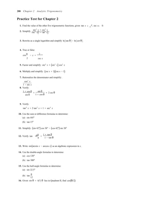 = <
288 Chapter 2 Analytic Trigonometry
Practice Test for Chapter 2
1. Find the value of the other five trigonometric functions, given tan x 4 , sec x 0.11
2. Simplify
sec2
x + csc2
x
.csc2
x(1 + tan2
x)
3. Rewrite as a single logarithm and simplify ln tan θ − ln cot θ .
4. True or false:
cos
π
− x =
1
2

csc x
5. Factor and simplify: sin4
x + (sin2
x) cos2
x
6. Multiply and simplify: (csc x + 1)(csc x − 1)
7. Rationalize the denominator and simplify:
cos2
x
1 − sin x
8. Verify:
1 + cos θ
sin θ
sin θ
+ = 2 csc θ
1 + cos θ
9. Verify:
tan4
x + 2 tan2
x + 1 = sec4
x
10. Use the sum or difference formulas to determine:
(a) sin 105°
(b) tan 15°
11. Simplify: (sin 42°) cos 38° − (cos 42°) sin 38°
12. Verify tan +
π
=
1 + tan θ
.θ
4  1 − tan θ
13. Write sin(arcsin x − arccos x) as an algebraic expression in x.
14. Use the double-angle formulas to determine:
(a) cos 120°
(b) tan 300°
15. Use the half-angle formulas to determine:
(a) sin 22.5°
(b) tan
π
12
16. Given sin θ = 4 5, θ lies in Quadrant II, find cos(θ 2).
 