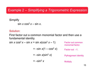 15
Example 2 – Simplifying a Trigonometric Expression
Simplify
sin x cos2 x – sin x.
Solution:
First factor out a common monomial factor and then use a
fundamental identity.
sin x cos2 x – sin x = sin x(cos2 x – 1)
= –sin x(1 – cos2 x)
= –sin x(sin2 x)
= –sin3 x
Factor out common
monomial factor.
Factor out –1.
Pythagorean identity
Multiply.
 