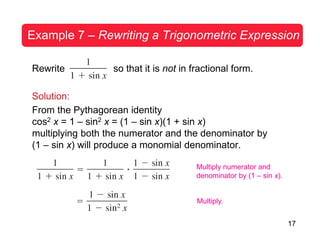 17
Example 7 – Rewriting a Trigonometric Expression
Rewrite so that it is not in fractional form.
Solution:
From the Pythagorean identity
cos2 x = 1 – sin2 x = (1 – sin x)(1 + sin x)
multiplying both the numerator and the denominator by
(1 – sin x) will produce a monomial denominator.
Multiply numerator and
denominator by (1 – sin x).
Multiply.
 