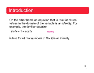 6
Introduction
On the other hand, an equation that is true for all real
values in the domain of the variable is an identity. For
example, the familiar equation
sin2x = 1 – cos2x Identity
is true for all real numbers x. So, it is an identity.
 