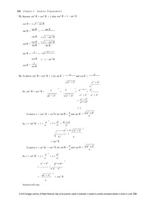 © 2018 Cengage Learning. All Rights Reserved. May not be scanned, copied or duplicated, or posted to a publicly accessible website, in whole or in part. 220
= 1 +
a
= 1 +
b
2
220 Chapter 2 Analytic Trigonometry
75. Because sin2
θ + cos2
θ = 1, then cos2
θ = 1 − sin2
θ.
cos θ = ± 1 − sin θ
tan θ =
sin θ
=
sin θ
cot θ
cos θ ±
=
cos θ
=
±
sin θ
1 − sin2
θ
1 − sin2
θ
sin θ
sec θ =
1
=
1
csc θ
cos θ
1
=
sin θ
± 1 − sin2
θ
76. To derive sin2
θ + cos2
θ = 1, let sin θ =
a
and cos θ =
b
a2
+ b2
a2
+ b2
.
2 2
a b a b2
So, sin2
θ + cos2
θ =  + = +
a2
+ b2
 a2
+ b2
 a2
+ b2
a2
+ b2
=
a2
+ b2
a2
+ b2
= 1.
To derive 1 + tan2
θ = sec2
θ, let tan θ =
a
and sec θ
b
a2
+ b2
= .
b
So, 1 + tan2
θ
2


b 
a2
= 1 + =
b2
b2
+ a2
b2
2 2
a2
+ b2 a2
+ b2
= =
b2
b


= sec2
θ.
To derive 1 + cot2
θ = csc2
θ, let cot θ =
b
and csc θ
a
a2
+ b2
= .
a
So, 1 + cot2
θ
2


a 
= 1 +
b2
a2
2
a2
+ b2
a2
+ b2
= =
a2 
a2

2
a2
+ b2
=  = csc2
θ.
a


Answers will vary.
 