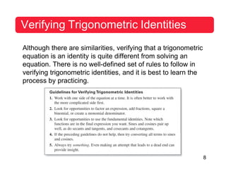 8
Verifying Trigonometric Identities
Although there are similarities, verifying that a trigonometric
equation is an identity is quite different from solving an
equation. There is no well-defined set of rules to follow in
verifying trigonometric identities, and it is best to learn the
process by practicing.
 