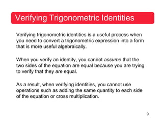 9
Verifying Trigonometric Identities
Verifying trigonometric identities is a useful process when
you need to convert a trigonometric expression into a form
that is more useful algebraically.
When you verify an identity, you cannot assume that the
two sides of the equation are equal because you are trying
to verify that they are equal.
As a result, when verifying identities, you cannot use
operations such as adding the same quantity to each side
of the equation or cross multiplication.
 