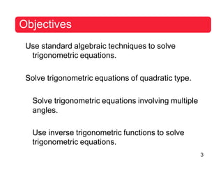 Objectives
Use standard algebraic techniques to solve
trigonometric equations.
Solve trigonometric equations of quadratic type.
Solve trigonometric equations involving multiple
angles.
Use inverse trigonometric functions to solve
trigonometric equations.
3
 